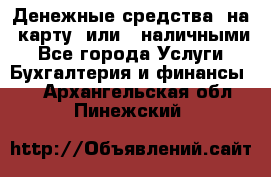 Денежные средства  на  карту  или   наличными - Все города Услуги » Бухгалтерия и финансы   . Архангельская обл.,Пинежский 